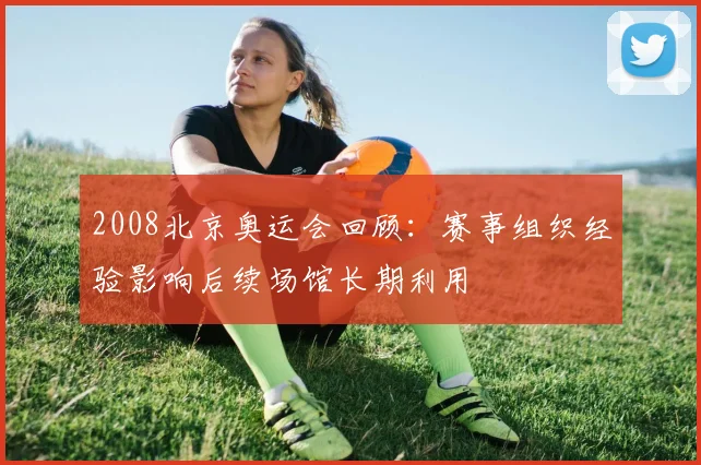 2008北京奥运会回顾：赛事组织经验影响后续场馆长期利用