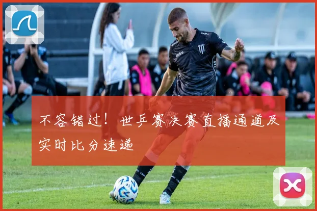 不容错过！世乒赛决赛直播通道及实时比分速递