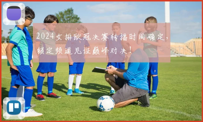 2024女排欧冠决赛转播时间确定，锁定频道见证巅峰对决！