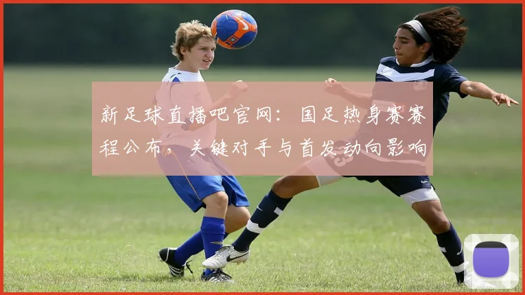 新足球直播吧官网：国足热身赛赛程公布，关键对手与首发动向影响备战安排