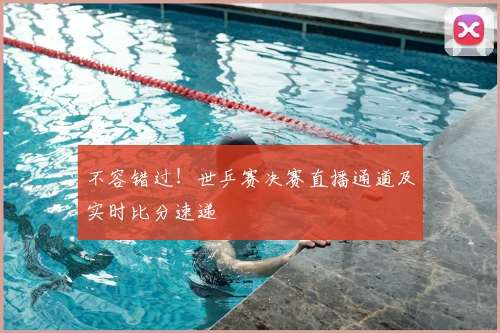 不容错过！世乒赛决赛直播通道及实时比分速递
