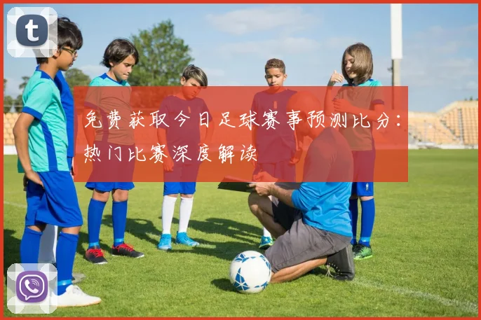 免费获取今日足球赛事预测比分：热门比赛深度解读