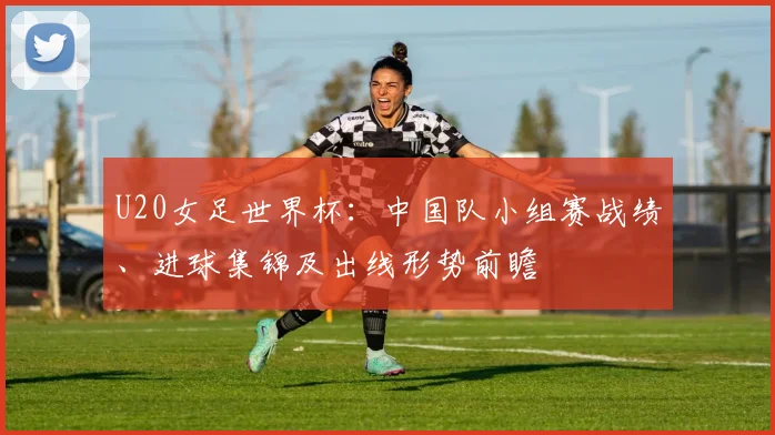 U20女足世界杯：中国队小组赛战绩、进球集锦及出线形势前瞻