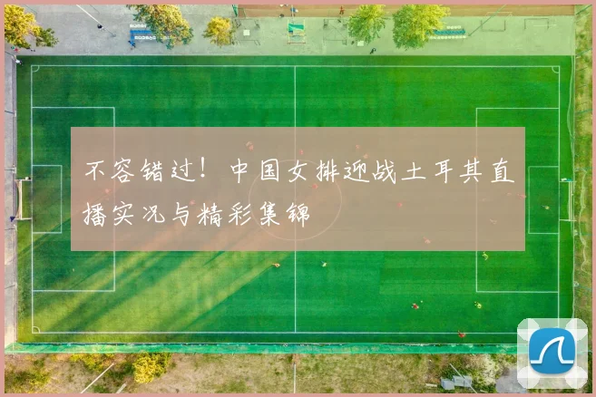 不容错过！中国女排迎战土耳其直播实况与精彩集锦