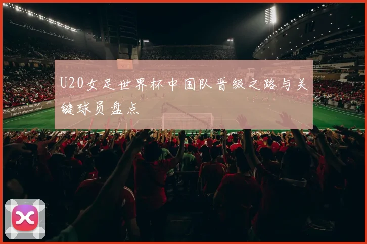 U20女足世界杯中国队晋级之路与关键球员盘点