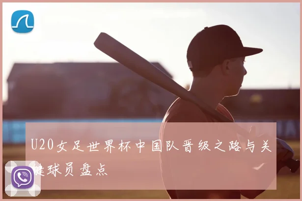 U20女足世界杯中国队晋级之路与关键球员盘点
