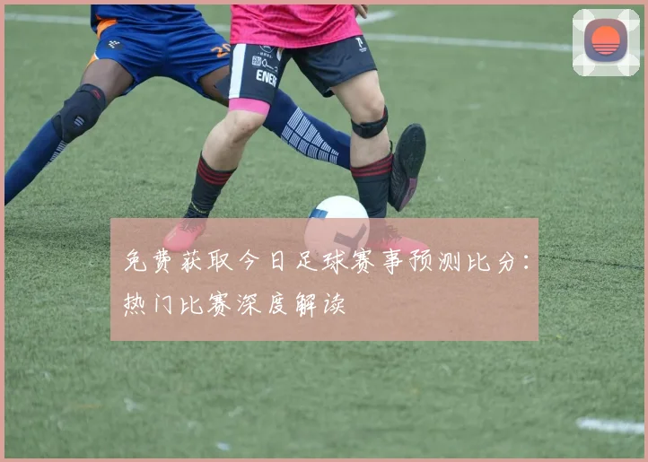 免费获取今日足球赛事预测比分：热门比赛深度解读