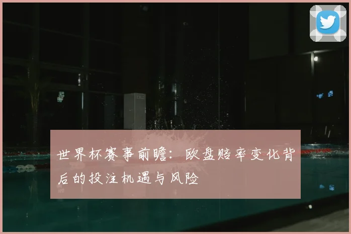 世界杯赛事前瞻：欧盘赔率变化背后的投注机遇与风险