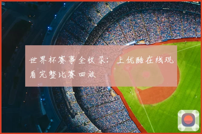 世界杯赛事全收录：上优酷在线观看完整比赛回放